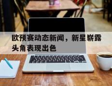 IM体育社区互动入口-欧预赛动态新闻，新星崭露头角表现出色的简单介绍