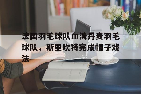 IM体育下载-包含法国羽毛球队血洗丹麦羽毛球队，斯里坎特完成帽子戏法的词条